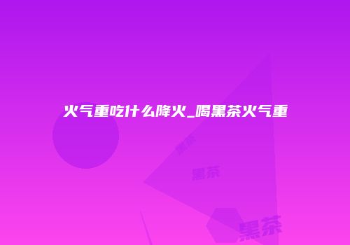 火气重吃什么降火_喝黑茶火气重