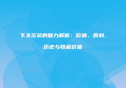 下关沱茶的魅力解析：价格、原料、历史与收藏价值
