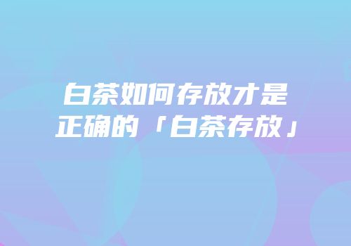 白茶如何存放才是正确的「白茶存放」