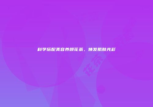 科学搭配美容养颜花茶，焕发肌肤光彩