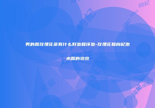 男的喝玫瑰花茶有什么好处和坏处-玫瑰花和枸杞泡水喝的功效