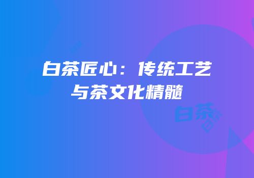 白茶匠心：传统工艺与茶文化精髓
