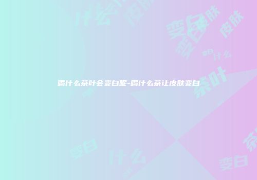 喝什么茶叶会变白呢-喝什么茶让皮肤变白