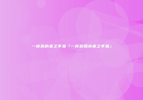 一杯茶的来之不易「一杯茶和水来之不易」