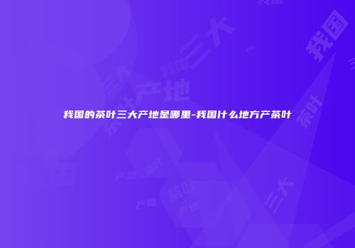 我国的茶叶三大产地是哪里-我国什么地方产茶叶