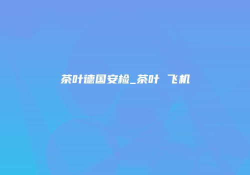 茶叶德国安检_茶叶 飞机
