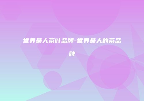 世界最大茶叶品牌-世界最大的茶品牌