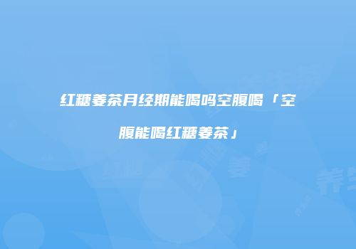 红糖姜茶月经期能喝吗空腹喝「空腹能喝红糖姜茶」