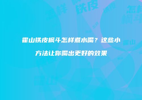 霍山铁皮枫斗怎样煮水喝？这些小方法让你喝出更好的效果