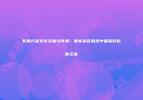 东西方茶文化交融与传承：蒙库茶区别及中国茶叶欧洲之旅
