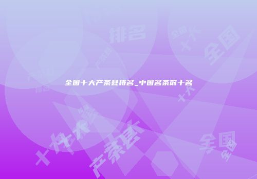 全国十大产茶县排名_中国名茶前十名