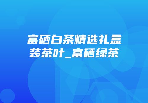 富硒白茶精选礼盒装茶叶_富硒绿茶
