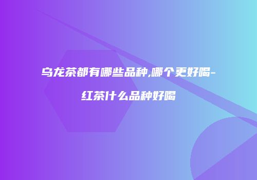 乌龙茶都有哪些品种,哪个更好喝-红茶什么品种好喝