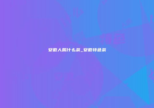 安徽人喝什么茶_安徽特色茶
