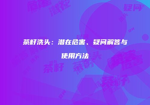 茶籽洗头：潜在危害、疑问解答与使用方法