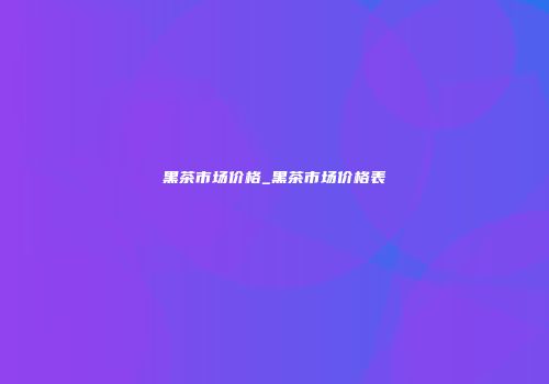黑茶市场价格_黑茶市场价格表