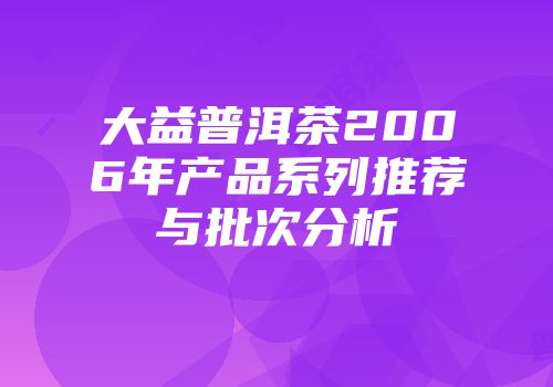 大益普洱茶2006年产品系列推荐与批次分析