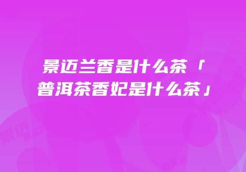 景迈兰香是什么茶「普洱茶香妃是什么茶」