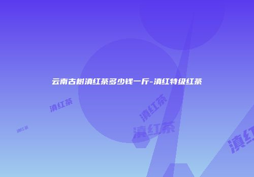 云南古树滇红茶多少钱一斤-滇红特级红茶