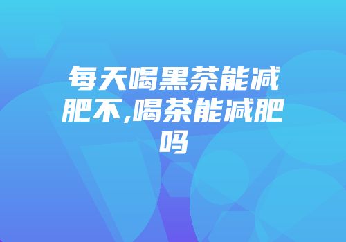 每天喝黑茶能减肥不,喝茶能减肥吗