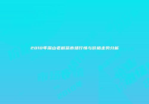 2010年深山老树茶市场行情与价格走势分析