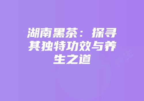 湖南黑茶：探寻其独特功效与养生之道