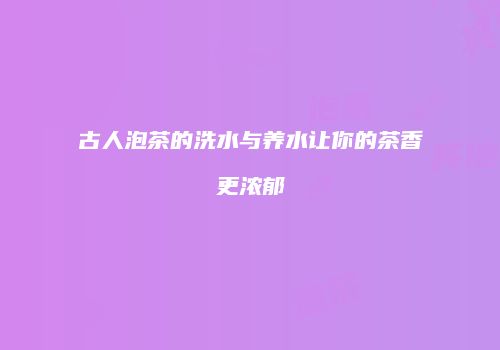 古人泡茶的洗水与养水让你的茶香更浓郁