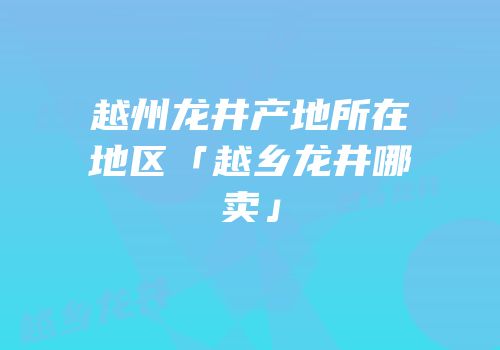 越州龙井产地所在地区「越乡龙井哪卖」