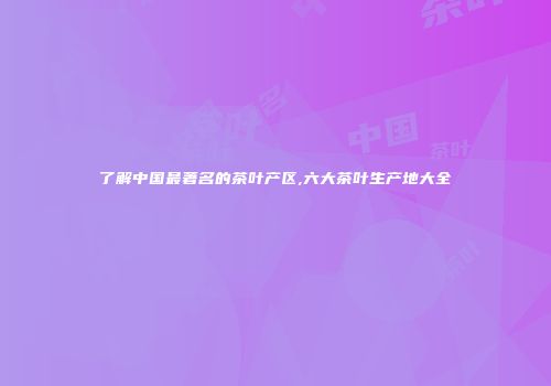 了解中国最著名的茶叶产区,六大茶叶生产地大全
