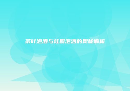 茶叶泡酒与桂圆泡酒的奥秘解析