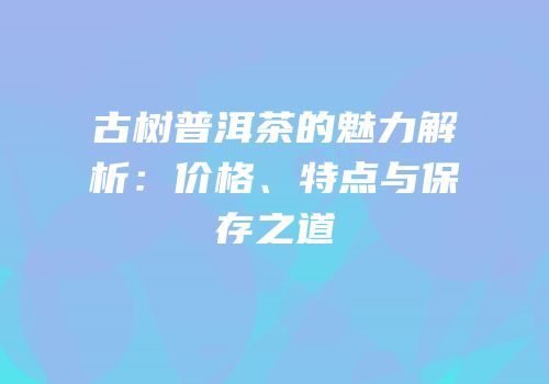 古树普洱茶的魅力解析：价格、特点与保存之道