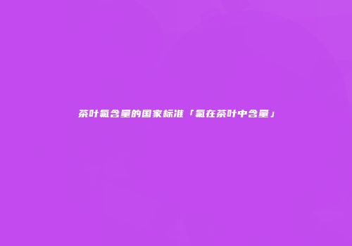 茶叶氟含量的国家标准「氟在茶叶中含量」