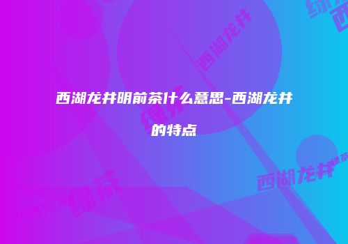 西湖龙井明前茶什么意思-西湖龙井的特点