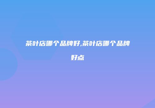 茶叶店哪个品牌好,茶叶店哪个品牌好点