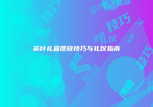 茶叶礼盒摆放技巧与礼仪指南