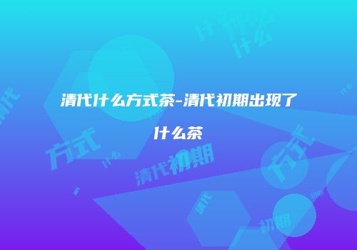清代什么方式茶-清代初期出现了什么茶