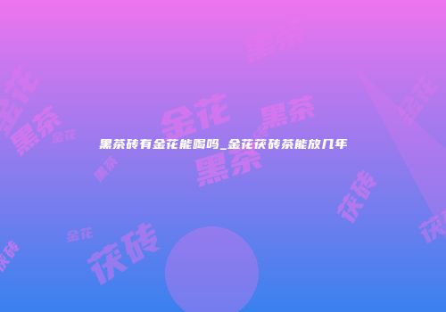 黑茶砖有金花能喝吗_金花茯砖茶能放几年