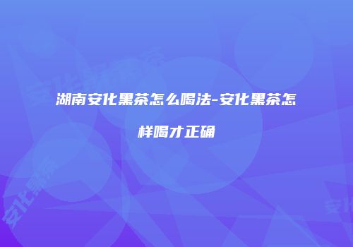湖南安化黑茶怎么喝法-安化黑茶怎样喝才正确