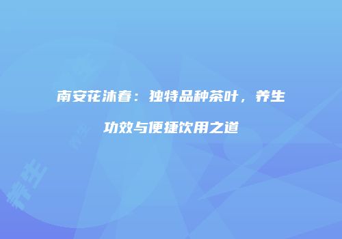南安花沐春：独特品种茶叶，养生功效与便捷饮用之道