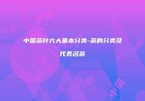 中国茶叶六大基本分类-茶的分类及代表名茶