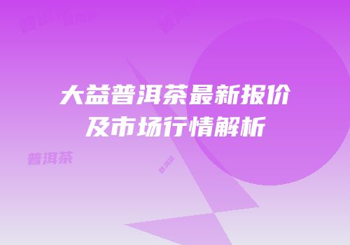 大益普洱茶最新报价及市场行情解析