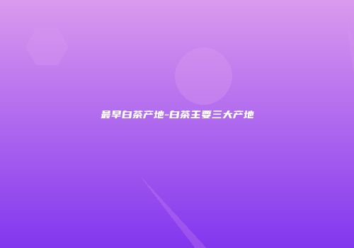 最早白茶产地-白茶主要三大产地