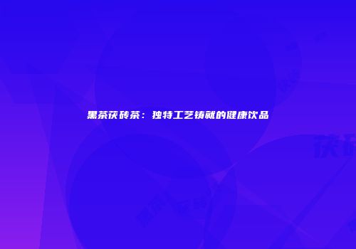 黑茶茯砖茶：独特工艺铸就的健康饮品