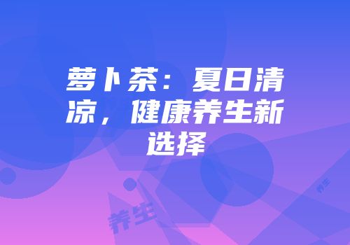 萝卜茶：夏日清凉，健康养生新选择
