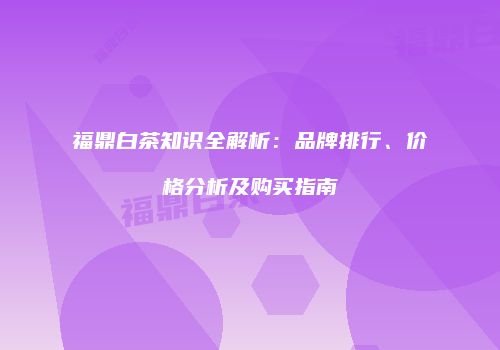 福鼎白茶知识全解析：品牌排行、价格分析及购买指南