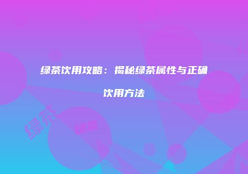绿茶饮用攻略：揭秘绿茶属性与正确饮用方法