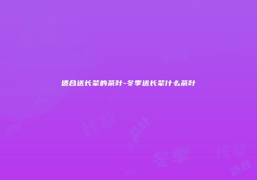 适合送长辈的茶叶-冬季送长辈什么茶叶