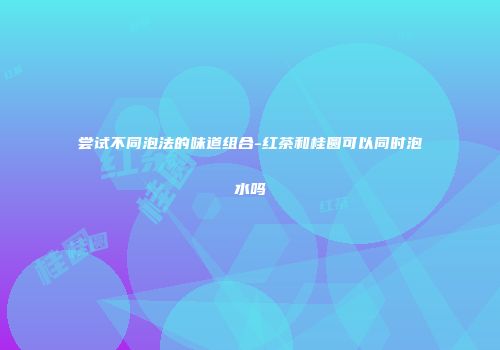 尝试不同泡法的味道组合-红茶和桂圆可以同时泡水吗