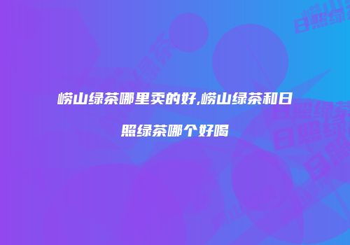 崂山绿茶哪里卖的好,崂山绿茶和日照绿茶哪个好喝