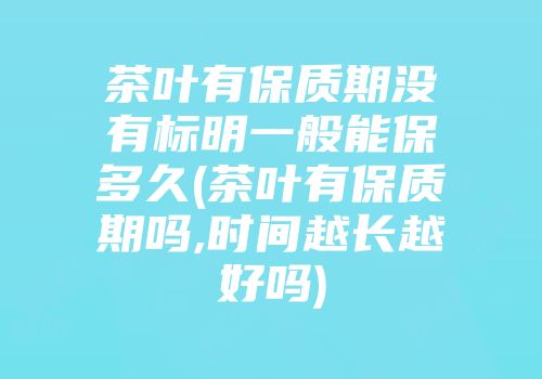 茶叶有保质期没有标明一般能保多久(茶叶有保质期吗,时间越长越好吗)